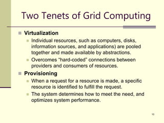 10
Two Tenets of Grid Computing
 Virtualization
 Individual resources, such as computers, disks,
information sources, and applications) are pooled
together and made available by abstractions.
 Overcomes “hard-coded” connections between
providers and consumers of resources.
 Provisioning
 When a request for a resource is made, a specific
resource is identified to fulfill the request.
 The system determines how to meet the need, and
optimizes system performance.
 