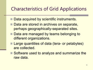 11
Characteristics of Grid Applications
 Data acquired by scientific instruments.
 Data are stored in archives on separate,
perhaps geographically-separated sites.
 Data are managed by teams belonging to
different organizations.
 Large quantities of data (tera- or petabytes)
are collected.
 Software used to analyze and summarize the
raw data.
 