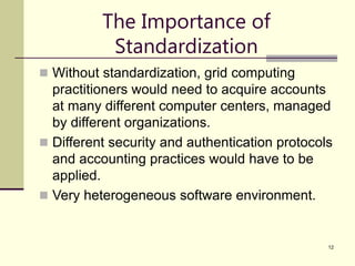 12
The Importance of
Standardization
 Without standardization, grid computing
practitioners would need to acquire accounts
at many different computer centers, managed
by different organizations.
 Different security and authentication protocols
and accounting practices would have to be
applied.
 Very heterogeneous software environment.
 
