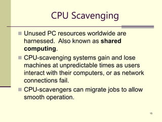 15
CPU Scavenging
 Unused PC resources worldwide are
harnessed. Also known as shared
computing.
 CPU-scavenging systems gain and lose
machines at unpredictable times as users
interact with their computers, or as network
connections fail.
 CPU-scavengers can migrate jobs to allow
smooth operation.
 
