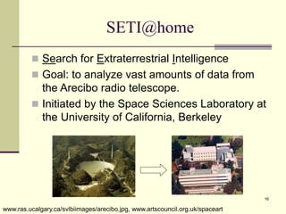 16
SETI@home
 Search for Extraterrestrial Intelligence
 Goal: to analyze vast amounts of data from
the Arecibo radio telescope.
 Initiated by the Space Sciences Laboratory at
the University of California, Berkeley
www.ras.ucalgary.ca/svlbiimages/arecibo.jpg, www.artscouncil.org.uk/spaceart
 