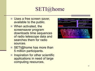 17
SETI@home
 Uses a free screen saver,
available to the public.
 When activated, the
screensaver program
downloads time sequences
of radio telescope data and
searches them for radio
sources.
 SETI@home has more than
5 million participants.
 Inspiration for other scientific
applications in need of large
computing resources.
 