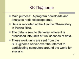 18
SETI@home
 Main purpose: A program downloads and
analyzes radio telescope data.
 Data is recorded at the Arecibo Observatory
in Puerto Rico.
 The data is sent to Berkeley, where it is
processed into units of 107 seconds of data.
 These work units are sent from the
SETI@home server over the Internet to
participating computers around the world for
analysis.
 