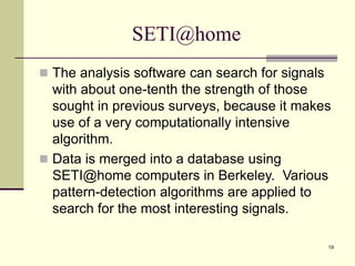 19
SETI@home
 The analysis software can search for signals
with about one-tenth the strength of those
sought in previous surveys, because it makes
use of a very computationally intensive
algorithm.
 Data is merged into a database using
SETI@home computers in Berkeley. Various
pattern-detection algorithms are applied to
search for the most interesting signals.
 