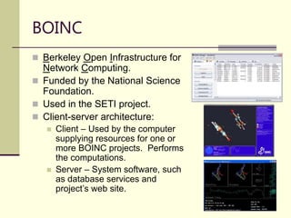21
 Berkeley Open Infrastructure for
Network Computing.
 Funded by the National Science
Foundation.
 Used in the SETI project.
 Client-server architecture:
 Client – Used by the computer
supplying resources for one or
more BOINC projects. Performs
the computations.
 Server – System software, such
as database services and
project’s web site.
BOINC
 