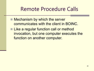 22
Remote Procedure Calls
 Mechanism by which the server
communicates with the client in BOINC.
 Like a regular function call or method
invocation, but one computer executes the
function on another computer.
 