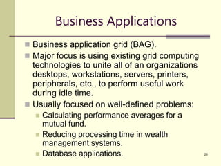 26
Business Applications
 Business application grid (BAG).
 Major focus is using existing grid computing
technologies to unite all of an organizations
desktops, workstations, servers, printers,
peripherals, etc., to perform useful work
during idle time.
 Usually focused on well-defined problems:
 Calculating performance averages for a
mutual fund.
 Reducing processing time in wealth
management systems.
 Database applications.
 