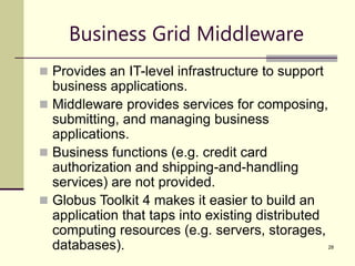28
Business Grid Middleware
 Provides an IT-level infrastructure to support
business applications.
 Middleware provides services for composing,
submitting, and managing business
applications.
 Business functions (e.g. credit card
authorization and shipping-and-handling
services) are not provided.
 Globus Toolkit 4 makes it easier to build an
application that taps into existing distributed
computing resources (e.g. servers, storages,
databases).
 