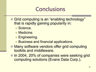 29
Conclusions
 Grid computing is an “enabling technology”
that is rapidly gaining popularity in:
 Science.
 Medicine.
 Engineering.
 Business and financial applications.
 Many software vendors offer grid computing
toolkits and middleware.
 In 2004, 20% of companies were seeking grid
computing solutions (Evans Data Corp.).
 