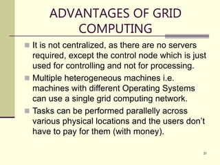 31
ADVANTAGES OF GRID
COMPUTING
 It is not centralized, as there are no servers
required, except the control node which is just
used for controlling and not for processing.
 Multiple heterogeneous machines i.e.
machines with different Operating Systems
can use a single grid computing network.
 Tasks can be performed parallelly across
various physical locations and the users don’t
have to pay for them (with money).
 