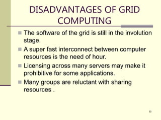 33
DISADVANTAGES OF GRID
COMPUTING
 The software of the grid is still in the involution
stage.
 A super fast interconnect between computer
resources is the need of hour.
 Licensing across many servers may make it
prohibitive for some applications.
 Many groups are reluctant with sharing
resources .
 