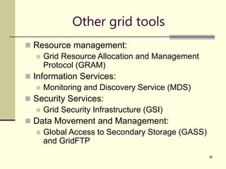 36
Other grid tools
 Resource management:
 Grid Resource Allocation and Management
Protocol (GRAM)
 Information Services:
 Monitoring and Discovery Service (MDS)
 Security Services:
 Grid Security Infrastructure (GSI)
 Data Movement and Management:
 Global Access to Secondary Storage (GASS)
and GridFTP
 