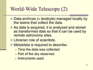 38
World-Wide Telescope (2)
 Data archives ( terabyte) managed locally by
the teams that collect the data.
 As data is acquired, it is analyzed and stored
as transformed data so that it can be used by
remote astronomy sites.
 Librarian role of scientists.
 Metatdata is required to describe:
 Time the data was collected.
 Part of the sky observed.
 Instruments used.
 