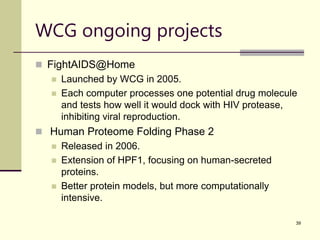 39
WCG ongoing projects
 FightAIDS@Home
 Launched by WCG in 2005.
 Each computer processes one potential drug molecule
and tests how well it would dock with HIV protease,
inhibiting viral reproduction.
 Human Proteome Folding Phase 2
 Released in 2006.
 Extension of HPF1, focusing on human-secreted
proteins.
 Better protein models, but more computationally
intensive.
 