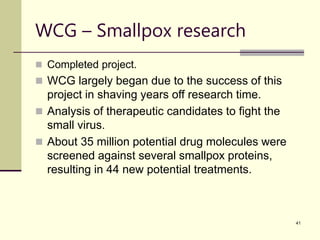 41
WCG – Smallpox research
 Completed project.
 WCG largely began due to the success of this
project in shaving years off research time.
 Analysis of therapeutic candidates to fight the
small virus.
 About 35 million potential drug molecules were
screened against several smallpox proteins,
resulting in 44 new potential treatments.
 