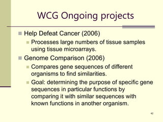42
WCG Ongoing projects
 Help Defeat Cancer (2006)
 Processes large numbers of tissue samples
using tissue microarrays.
 Genome Comparison (2006)
 Compares gene sequences of different
organisms to find similarities.
 Goal: determining the purpose of specific gene
sequences in particular functions by
comparing it with similar sequences with
known functions in another organism.
 