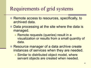 44
Requirements of grid systems
 Remote access to resources, specifically, to
archived data.
 Data processing at the site where the data is
managed.
 Remote requests (queries) result in a
visualization or results from a small quantity of
data.
 Resource manager of a data archive create
instances of services when they are needed.
 Similar to distributed object model, where
servant objects are created when needed.
 
