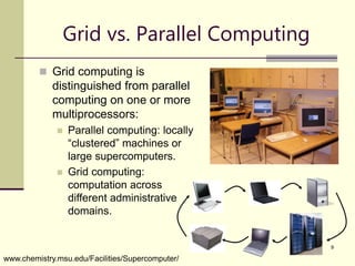 9
Grid vs. Parallel Computing
 Grid computing is
distinguished from parallel
computing on one or more
multiprocessors:
 Parallel computing: locally
“clustered” machines or
large supercomputers.
 Grid computing:
computation across
different administrative
domains.
www.chemistry.msu.edu/Facilities/Supercomputer/
 