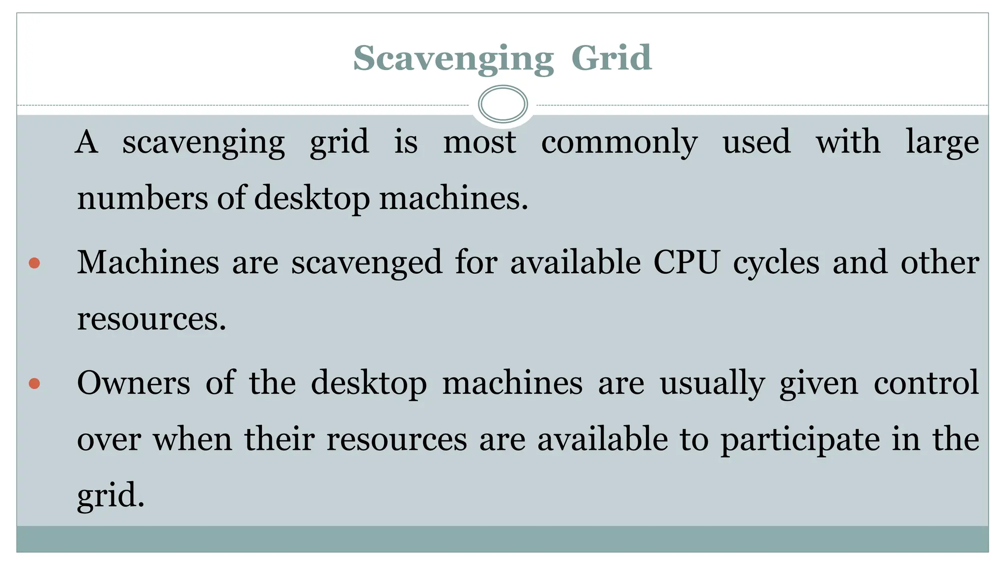 Scavenging Grid
A scavenging grid is most commonly used with large
numbers of desktop machines.
 Machines are scavenged for available CPU cycles and other
resources.
 Owners of the desktop machines are usually given control
over when their resources are available to participate in the
grid.
 