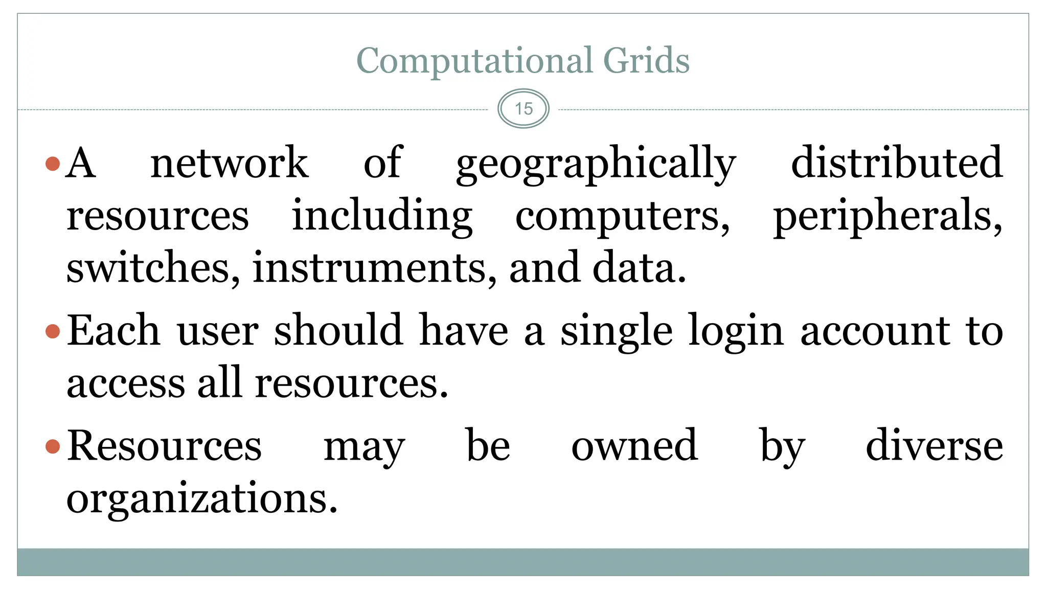 15
Computational Grids
A network of geographically distributed
resources including computers, peripherals,
switches, instruments, and data.
Each user should have a single login account to
access all resources.
Resources may be owned by diverse
organizations.
 