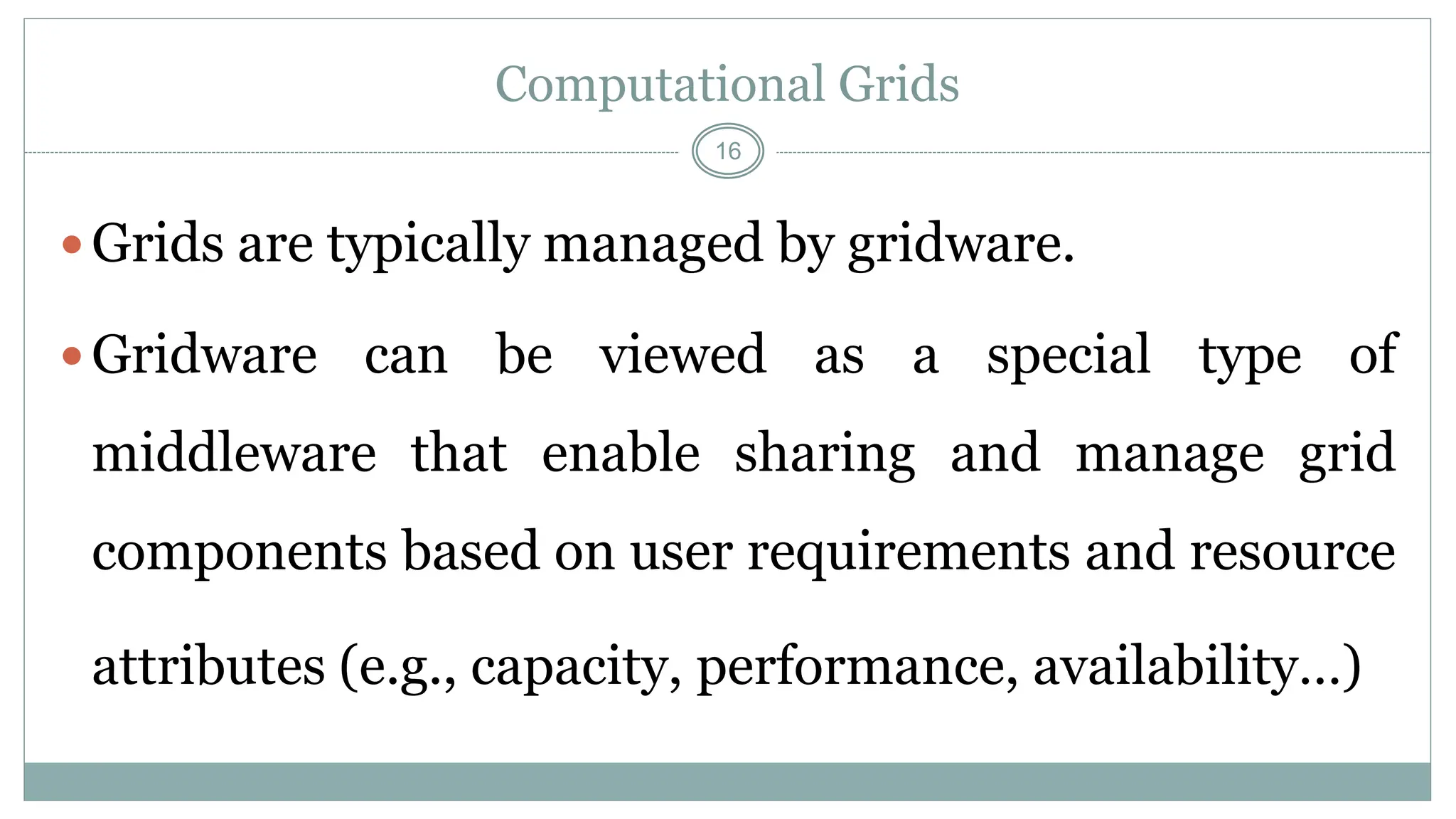 16
Computational Grids
Grids are typically managed by gridware.
Gridware can be viewed as a special type of
middleware that enable sharing and manage grid
components based on user requirements and resource
attributes (e.g., capacity, performance, availability…)
 