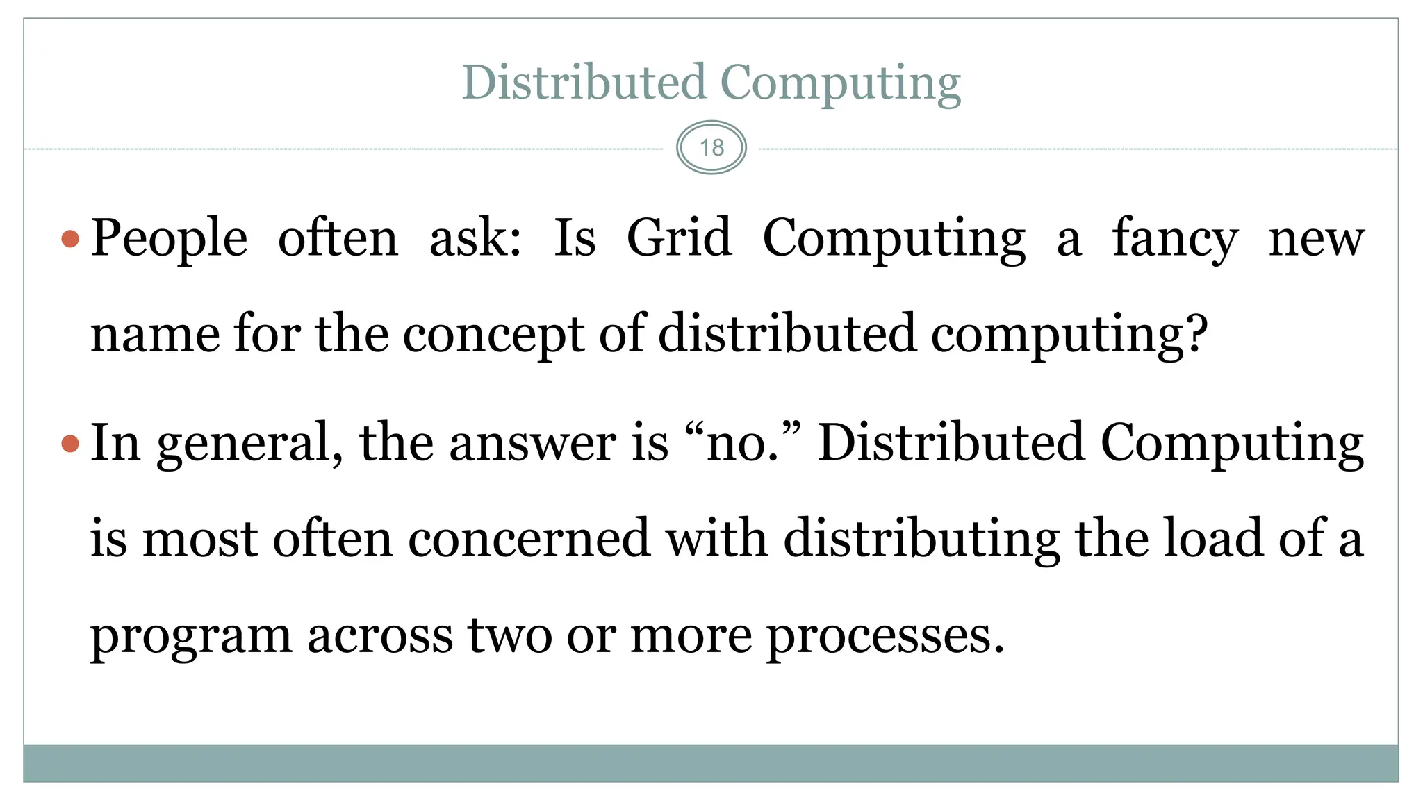 18
Distributed Computing
People often ask: Is Grid Computing a fancy new
name for the concept of distributed computing?
In general, the answer is “no.” Distributed Computing
is most often concerned with distributing the load of a
program across two or more processes.
 