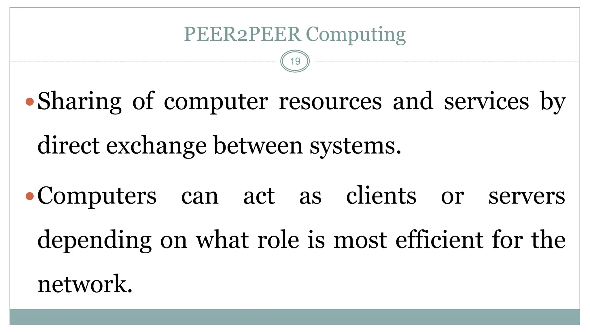 19
PEER2PEER Computing
Sharing of computer resources and services by
direct exchange between systems.
Computers can act as clients or servers
depending on what role is most efficient for the
network.
 
