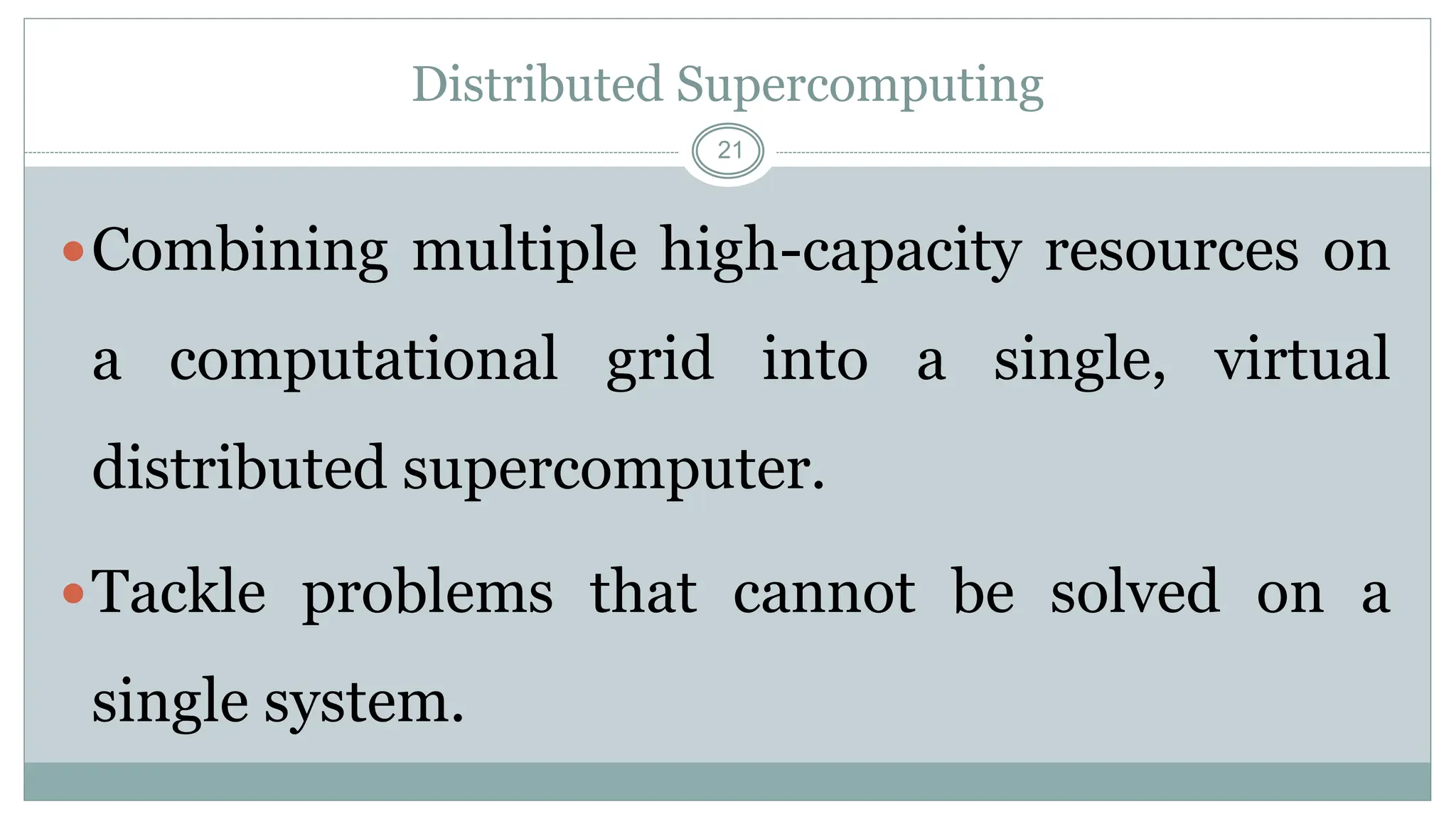 21
Distributed Supercomputing
Combining multiple high-capacity resources on
a computational grid into a single, virtual
distributed supercomputer.
Tackle problems that cannot be solved on a
single system.
 