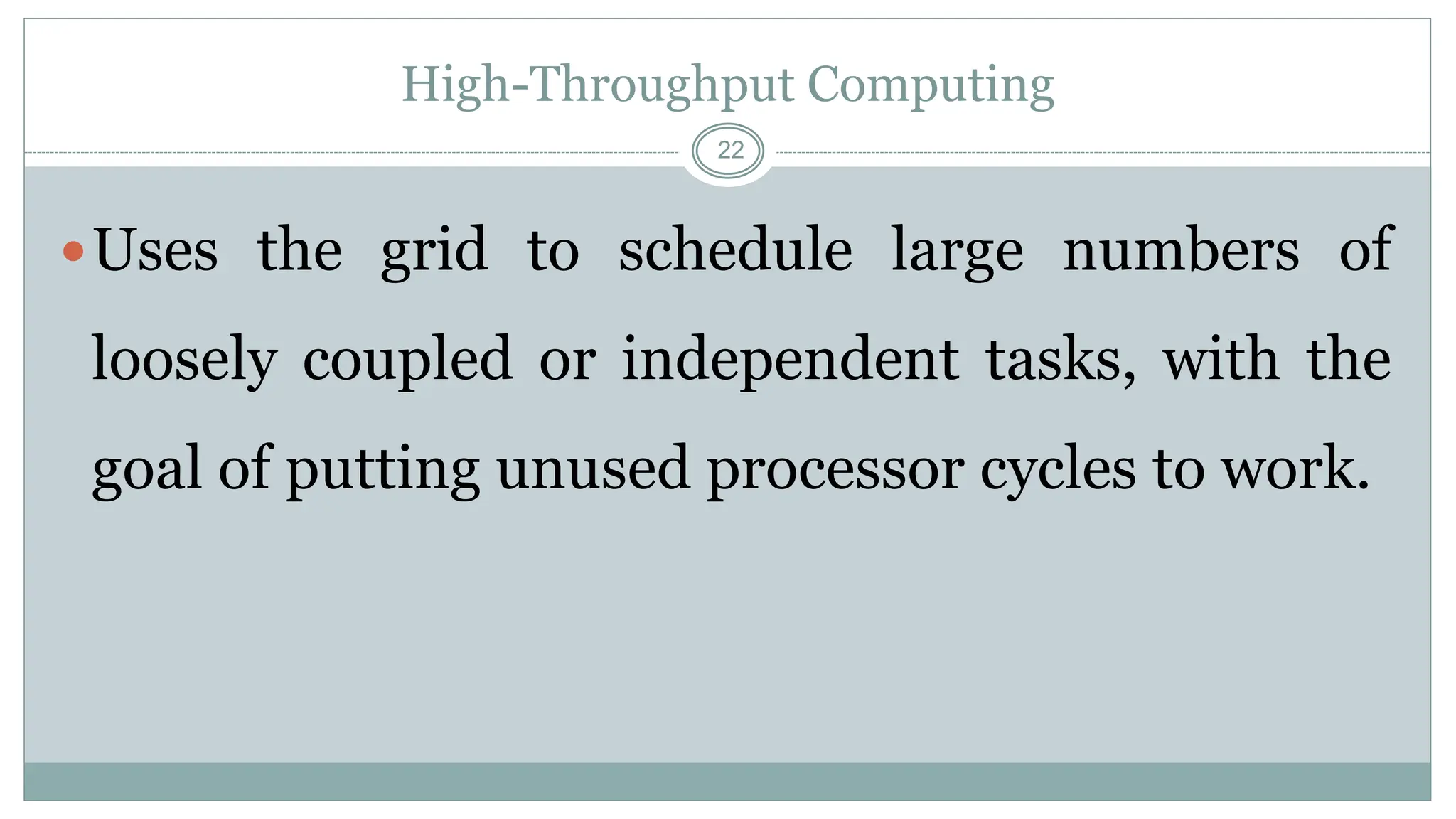 22
High-Throughput Computing
Uses the grid to schedule large numbers of
loosely coupled or independent tasks, with the
goal of putting unused processor cycles to work.
 