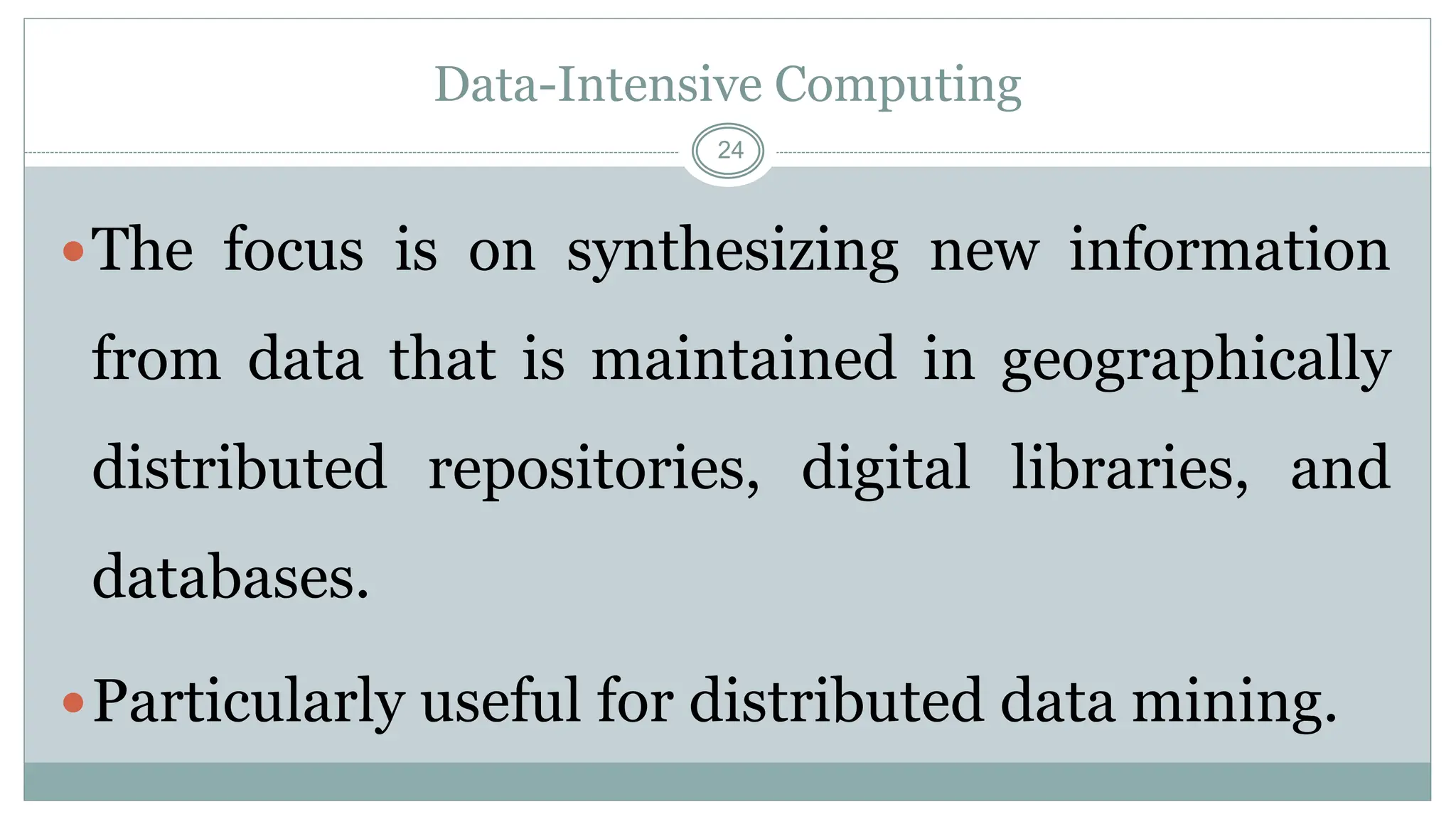 24
Data-Intensive Computing
The focus is on synthesizing new information
from data that is maintained in geographically
distributed repositories, digital libraries, and
databases.
Particularly useful for distributed data mining.
 