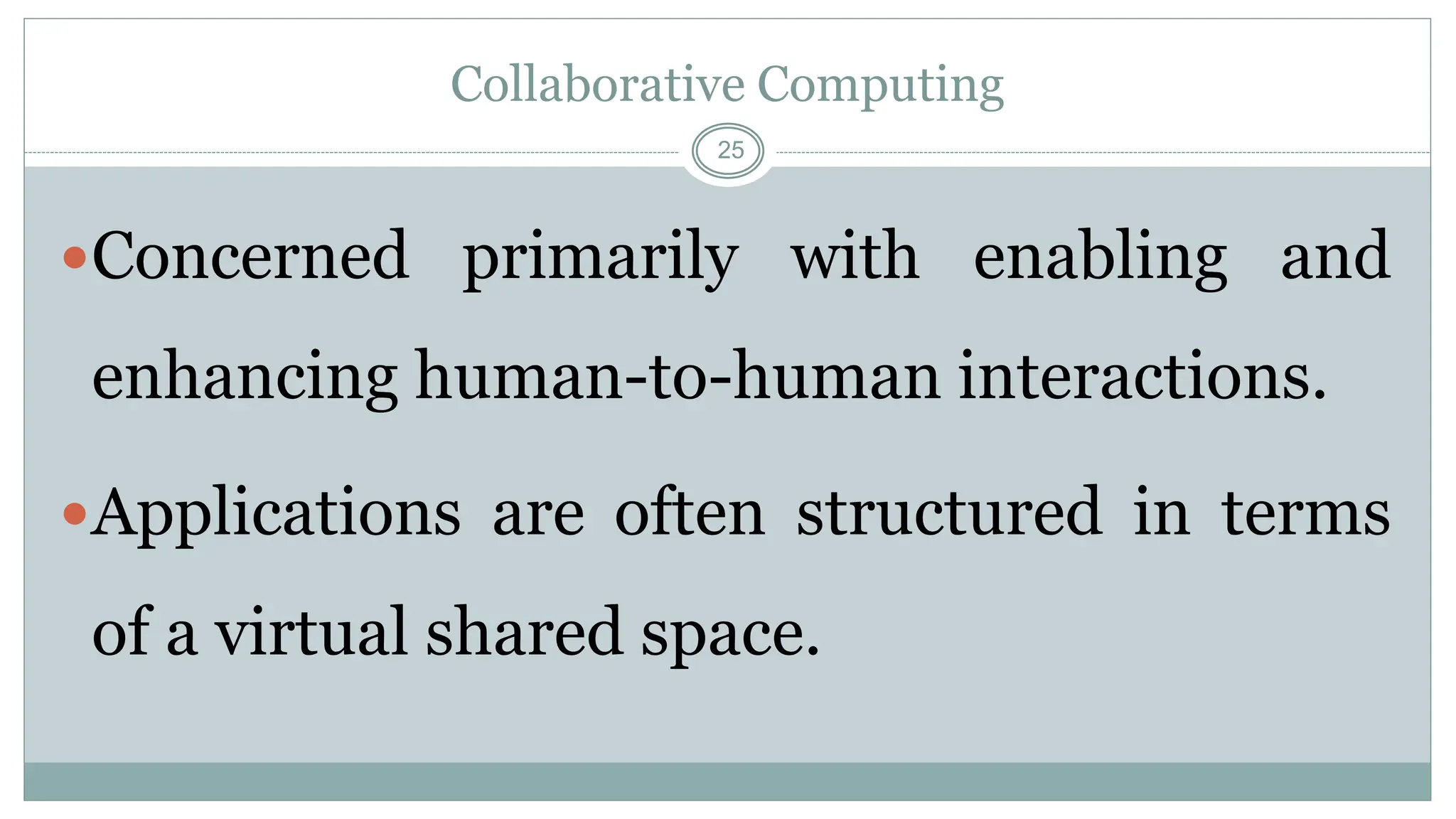 25
Collaborative Computing
Concerned primarily with enabling and
enhancing human-to-human interactions.
Applications are often structured in terms
of a virtual shared space.
 