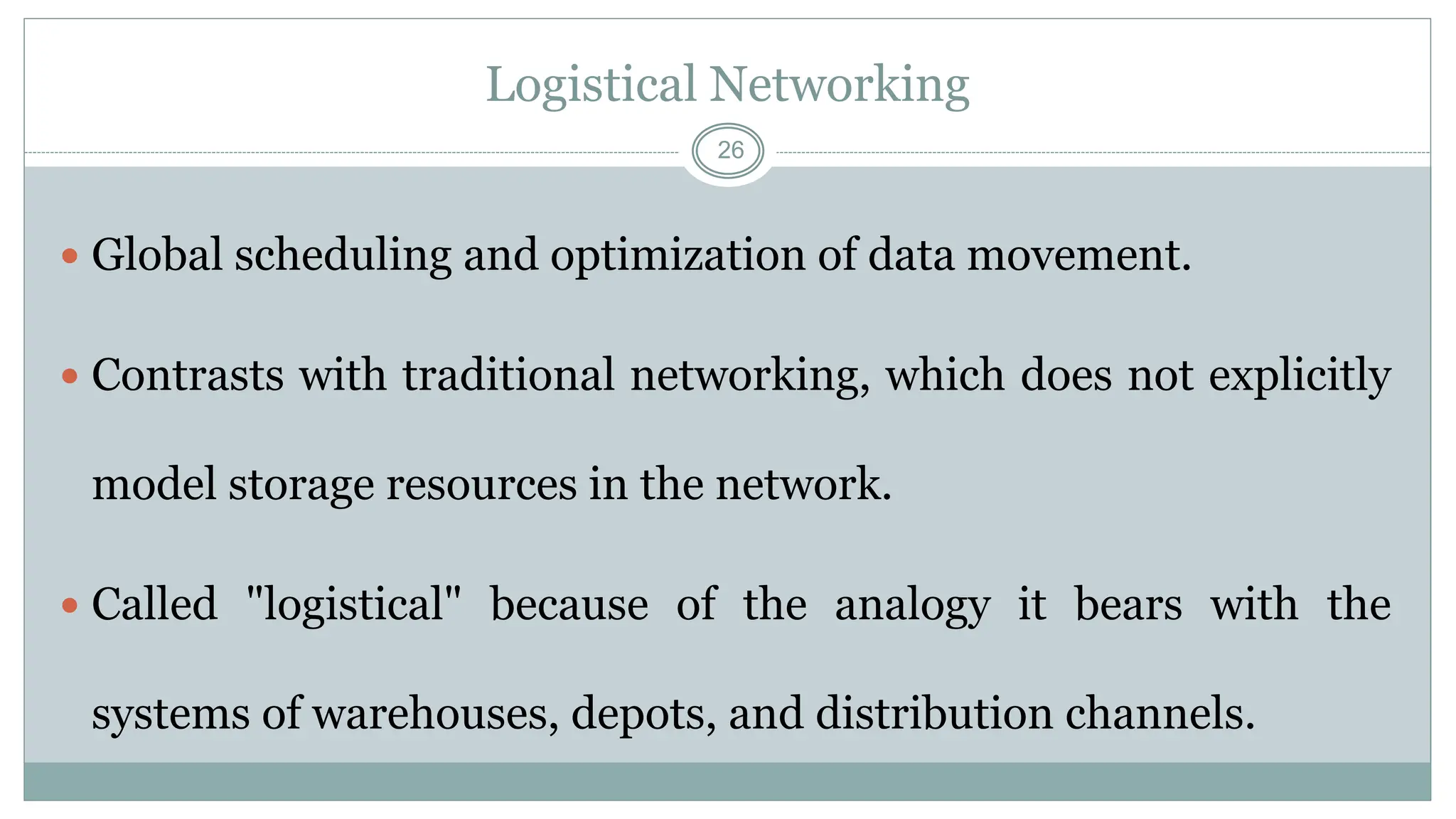 26
Logistical Networking
 Global scheduling and optimization of data movement.
 Contrasts with traditional networking, which does not explicitly
model storage resources in the network.
 Called "logistical" because of the analogy it bears with the
systems of warehouses, depots, and distribution channels.
 