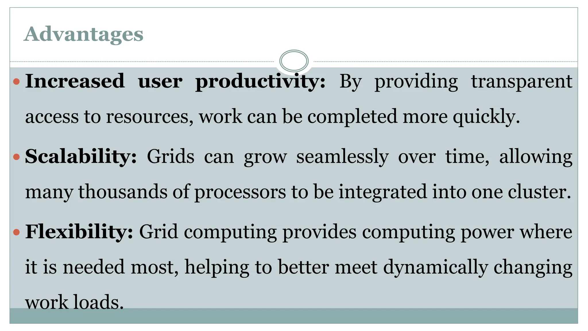Advantages
 Increased user productivity: By providing transparent
access to resources, work can be completed more quickly.
 Scalability: Grids can grow seamlessly over time, allowing
many thousands of processors to be integrated into one cluster.
 Flexibility: Grid computing provides computing power where
it is needed most, helping to better meet dynamically changing
work loads.
 