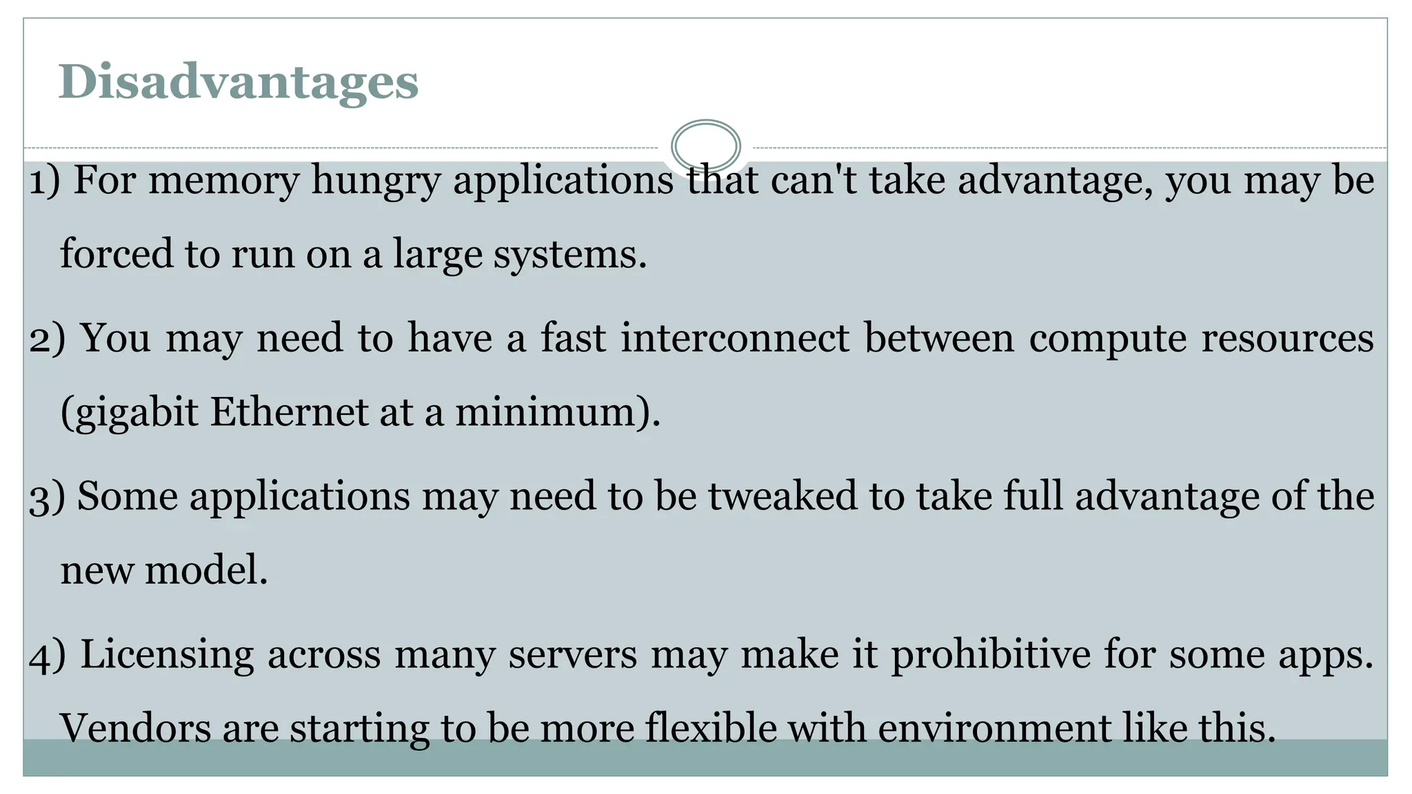 Disadvantages
1) For memory hungry applications that can't take advantage, you may be
forced to run on a large systems.
2) You may need to have a fast interconnect between compute resources
(gigabit Ethernet at a minimum).
3) Some applications may need to be tweaked to take full advantage of the
new model.
4) Licensing across many servers may make it prohibitive for some apps.
Vendors are starting to be more flexible with environment like this.
 