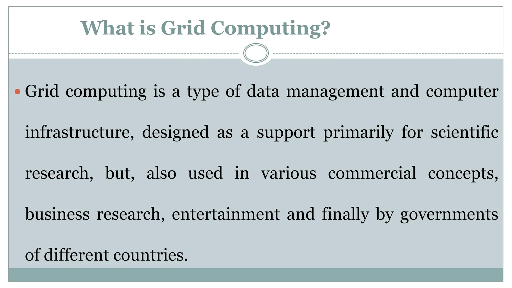 What is Grid Computing?
 Grid computing is a type of data management and computer
infrastructure, designed as a support primarily for scientific
research, but, also used in various commercial concepts,
business research, entertainment and finally by governments
of different countries.
 