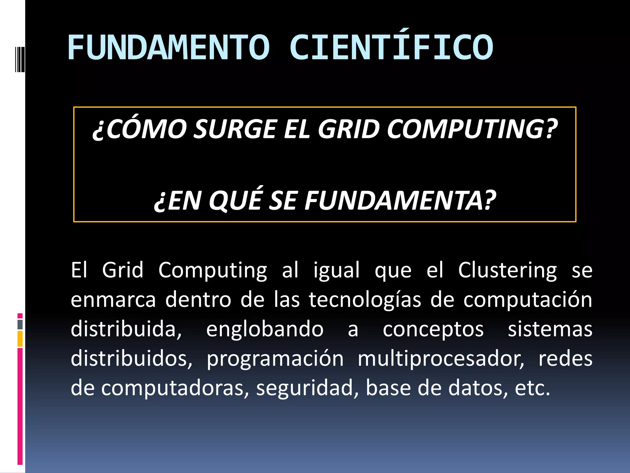 FUNDAMENTO CIENTÍFICO

  ¿CÓMO SURGE EL GRID COMPUTING?

       ¿EN QUÉ SE FUNDAMENTA?

El Grid Computing al igual que el Clustering se
enmarca dentro de las tecnologías de computación
distribuida, englobando a conceptos sistemas
distribuidos, programación multiprocesador, redes
de computadoras, seguridad, base de datos, etc.
 