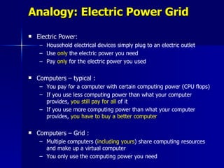 Analogy: Electric Power Grid
   Electric Power:
     – Household electrical devices simply plug to an electric outlet
     – Use only the electric power you need
     – Pay only for the electric power you used

   Computers – typical :
     – You pay for a computer with certain computing power (CPU flops)
     – If you use less computing power than what your computer
       provides, you still pay for all of it
     – If you use more computing power than what your computer
       provides, you have to buy a better computer

   Computers – Grid :
     – Multiple computers (including yours) share computing resources
       and make up a virtual computer
     – You only use the computing power you need
 