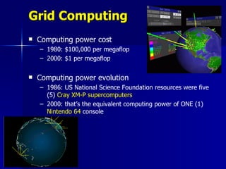 Grid Computing
   Computing power cost
    – 1980: $100,000 per megaflop
    – 2000: $1 per megaflop

   Computing power evolution
    – 1986: US National Science Foundation resources were five
      (5) Cray XM-P supercomputers
    – 2000: that’s the equivalent computing power of ONE (1)
      Nintendo 64 console
 