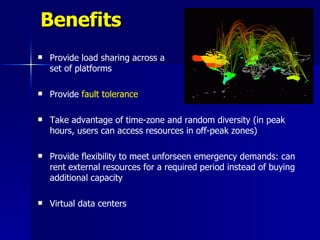 Benefits
   Provide load sharing across a
    set of platforms

   Provide fault tolerance

   Take advantage of time-zone and random diversity (in peak
    hours, users can access resources in off-peak zones)

   Provide flexibility to meet unforseen emergency demands: can
    rent external resources for a required period instead of buying
    additional capacity

   Virtual data centers
 