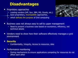 Disadvantages
   Proprietary approaches
    – Leading vendors (HP, Sun, IBM, MS, Oracle, etc.)
      have proprietary, incompatible approaches,
    – which defeats the purpose of Grid computing


   Business case not always easy to sell to upper management
    – Need to present a business case based on economics, efficiency, not
      technical details

   Vendors need to show how their software effectively manages a grid
    environment

   Security
    – Confidentiality, Integrity, Access to resources, data

   Performance monitoring
    – Zoning mechanisms to ensure applications competing for resources do not
      affect each other
 
