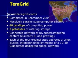TeraGrid

(www.teragrid.com)
 Completed in September 2004

 Massively parallel supercomputer clusters

 40 teraflops of computing power

 2 petabytes of rotating storage

 Connected network of US supercomputing
  centers (currently 8, and growing)
 Each of the four original sites operates a Linux
  cluster, interconnected by means of a 10-30
  Gigabit/sec dedicated optical network
 