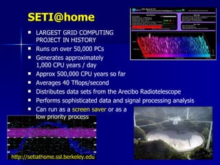 SETI@home
         LARGEST GRID COMPUTING
          PROJECT IN HISTORY
         Runs on over 50,000 PCs
         Generates approximately
          1,000 CPU years / day
         Approx 500,000 CPU years so far
         Averages 40 Tflops/second
         Distributes data sets from the Arecibo Radiotelescope
         Performs sophisticated data and signal processing analysis
         Can run as a screen saver or as a
          low priority process




http://setiathome.ssl.berkeley.edu
 