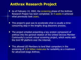 Anthrax Research Project
   As of February 14, 2002, the screening phase of the Anthrax
    Research Project has been completed. In 4 weeks it achieved
    what previously took years.

   This project's goal was to accelerate what is usually a time-
    consuming step in the lengthy drug discovery process.

   The project entailed presenting a key protein component of
    anthrax into the general rotation of the United Devices Member
    Community's current virtual screening project, which works with
    the Grid MP platform over the Internet.

   This allowed UD Members to lend their computers in the
    screening of 3.57 billion molecules for suitability as a treatment
    for advanced-stage Anthrax.
 