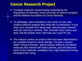 Cancer Research Project
   Processes molecular research being conducted by the
    Department of Chemistry at the University of Oxford in England
    and the National Foundation for Cancer Research.

   To participate, users download a very small, no cost, non-
    invasive software program that works like a screensaver: it runs
    when your computer isn't being used, and processes research
    until you need your machine. Your computer never leaves your
    desk, and the project never interrupts your usual PC use.

   The research centers on proteins that have been determined to
    be a possible target for cancer therapy. Through a process
    called "virtual screening", special analysis software will identify
    molecules that interact with these proteins, and will determine
    which of the molecular candidates has a high likelihood of being
    developed into a drug.
 