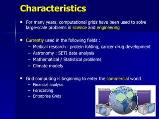 Characteristics
   For many years, computational grids have been used to solve
    large-scale problems in science and engineering

   Currently used in the following fields :
     – Medical research : protein folding, cancer drug development
     – Astronomy : SETI data analysis
     – Mathematical / Statistical problems
     – Climate models

   Grid computing is beginning to enter the commercial world
    – Financial analysis
    – Forecasting
    – Enterprise Grids
 