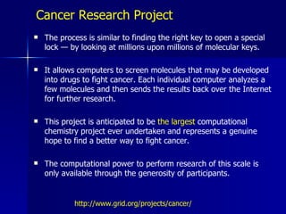Cancer Research Project
   The process is similar to finding the right key to open a special
    lock — by looking at millions upon millions of molecular keys.

   It allows computers to screen molecules that may be developed
    into drugs to fight cancer. Each individual computer analyzes a
    few molecules and then sends the results back over the Internet
    for further research.

   This project is anticipated to be the largest computational
    chemistry project ever undertaken and represents a genuine
    hope to find a better way to fight cancer.

   The computational power to perform research of this scale is
    only available through the generosity of participants.


            http://www.grid.org/projects/cancer/
 