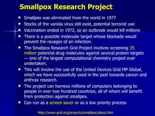 Smallpox Research Project
   Smallpox was eliminated from the world in 1977
   Stocks of the variola virus still exist, potential terrorist use
   Vaccination ended in 1972, so an outbreak would kill millions
   There is a possible molecular target whose blockade would
    prevent the ravages of an infection.
   The Smallpox Research Grid Project involves screening 35
    million potential drug molecules against several protein targets
    — one of the largest computational chemistry project ever
    undertaken.
   This will involve the use of the United Devices Grid MP Global,
    which we have successfully used in the past towards cancer and
    anthrax research.
   The project can harness millions of computers belonging to
    people in over two hundred countries, all of whom will benefit
    from protection against smallpox.
   Can run as a screen saver or as a low priority process

           http://www.grid.org/projects/smallpox/about.htm
 