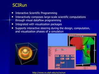 SCIRun
   Interactive Scientific Programming
   Interactively composes large-scale scientific computations
    through visual dataflow programming
   Integrated with visualization packages
   Supports interactive steering during the design, computation,
    and visualization phases of a simulation




                 http://www.cs.utah.edu/sci/scirun
 