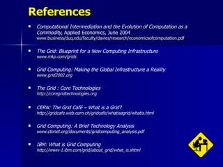 References
   Computational Intermediation and the Evolution of Computation as a
    Commodity, Applied Economics, June 2004
    www.business/duq.edu/faculty/davies/research/economicsofcomputation.pdf

   The Grid: Blueprint for a New Computing Infrastructure
    www.mkp.com/grids

   Grid Computing: Making the Global Infrastructure a Reality
    www.grid2002.org

   The Grid : Core Technologies
    http://coregridtechnologies.org

   CERN: The Grid Café – What is a Grid?
    http://gridcafe.web.cern.ch/gridcafe/whatisagrid/whatis.html

   Grid Computing: A Brief Technology Analysis
    www.ctonet.org/documents/gridcomputing_analysis.pdf

   IBM: What is Grid Computing
    http://www-1.ibm.com/grid/about_grid/what_is.shtml
 