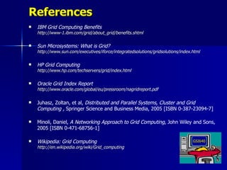 References
   IBM Grid Computing Benefits
    http://www-1.ibm.com/grid/about_grid/benefits.shtml

   Sun Microsystems: What is Grid?
    http://www.sun.com/executives/iforce/integratedsolutions/gridsolutions/index.html

   HP Grid Computing
    http://www.hp.com/techservers/grid/index.html

   Oracle Grid Index Report
    http://www.oracle.com/global/eu/pressroom/nagridreport.pdf

   Juhasz, Zoltan, et al, Distributed and Parallel Systems, Cluster and Grid
    Computing , Springer Science and Business Media, 2005 [ISBN 0-387-23094-7]

   Minoli, Daniel, A Networking Approach to Grid Computing, John Wiley and Sons,
    2005 [ISBN 0-471-68756-1]

   Wikipedia: Grid Computing                                                    GSI640
    http://en.wikipedia.org/wiki/Grid_computing
 